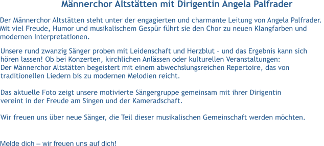 Männerchor Altstätten mit Dirigentin Angela Palfrader Der Männerchor Altstätten steht unter der engagierten und charmante Leitung von Angela Palfrader.  Mit viel Freude, Humor und musikalischem Gespür führt sie den Chor zu neuen Klangfarben und  modernen Interpretationen.  Melde dich – wir freuen uns auf dich! Unsere rund zwanzig Sänger proben mit Leidenschaft und Herzblut – und das Ergebnis kann sich  hören lassen! Ob bei Konzerten, kirchlichen Anlässen oder kulturellen Veranstaltungen:  Der Männerchor Altstätten begeistert mit einem abwechslungsreichen Repertoire, das von  traditionellen Liedern bis zu modernen Melodien reicht.  Das aktuelle Foto zeigt unsere motivierte Sängergruppe gemeinsam mit ihrer Dirigentin vereint in der Freude am Singen und der Kameradschaft.  Wir freuen uns über neue Sänger, die Teil dieser musikalischen Gemeinschaft werden möchten.